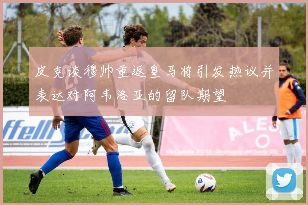 皮克谈穆帅重返皇马将引发热议并表达对阿韦洛亚的留队期望