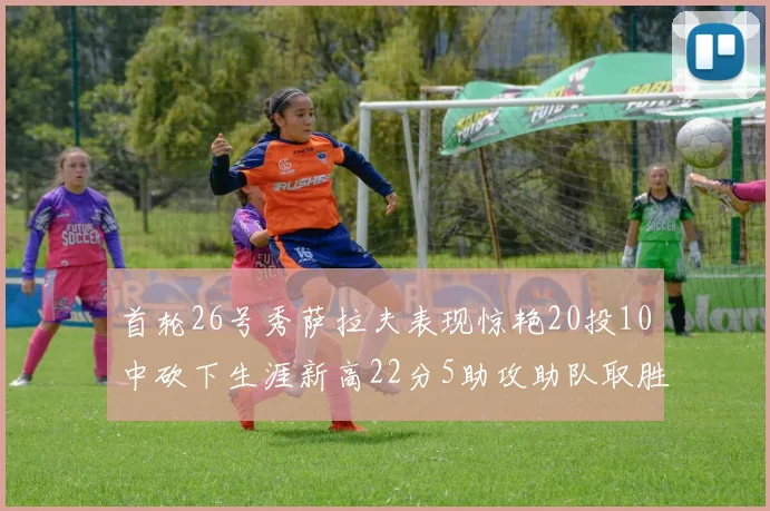 首轮26号秀萨拉夫表现惊艳20投10中砍下生涯新高22分5助攻助队取胜