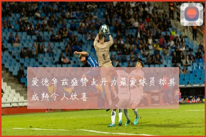 爱德华兹盛赞麦丹为最爱球员称其成熟令人欣喜