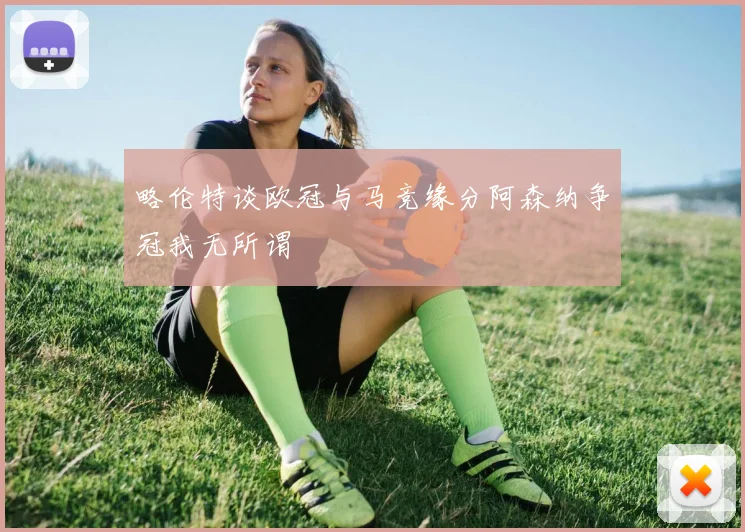 略伦特谈欧冠与马竞缘分阿森纳争冠我无所谓