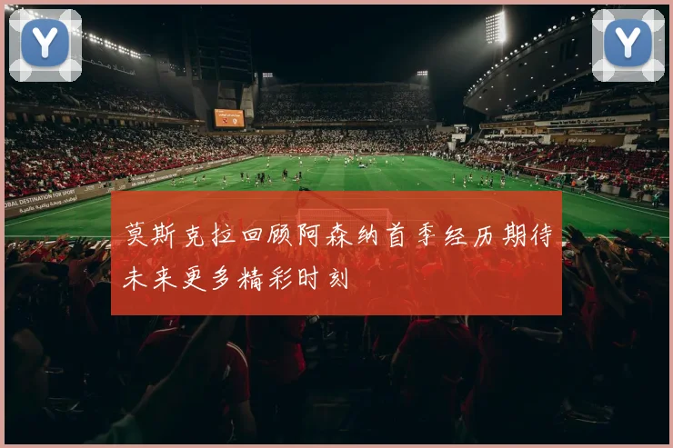 莫斯克拉回顾阿森纳首季经历期待未来更多精彩时刻