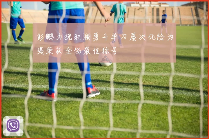 彭鹏力挽狂澜勇斗单刀屡次化险为夷荣获全场最佳称号