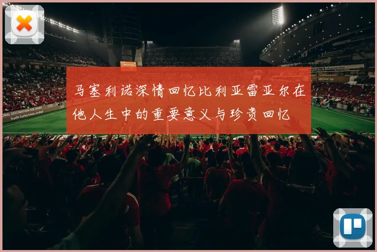马塞利诺深情回忆比利亚雷亚尔在他人生中的重要意义与珍贵回忆