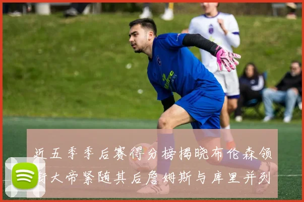 近五季季后赛得分榜揭晓布伦森领衔大帝紧随其后詹姆斯与库里并列第四