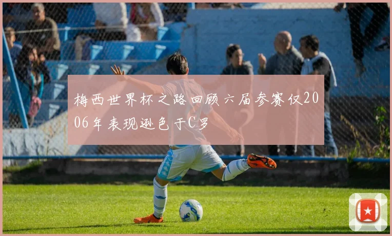 梅西世界杯之路回顾六届参赛仅2006年表现逊色于C罗
