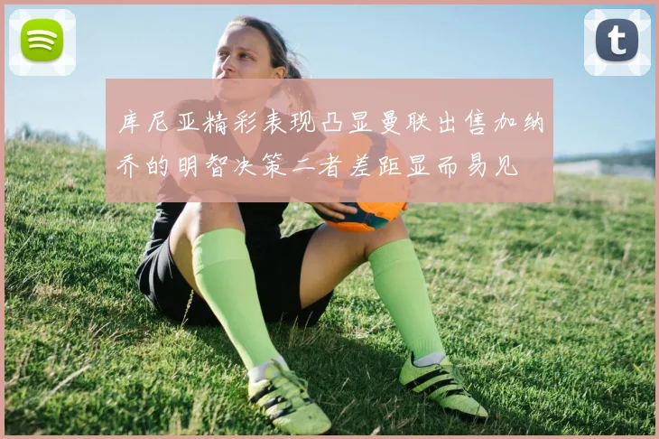 库尼亚精彩表现凸显曼联出售加纳乔的明智决策二者差距显而易见