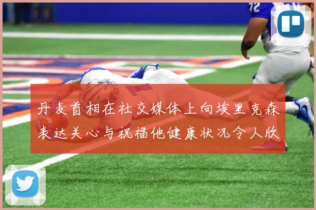 丹麦首相在社交媒体上向埃里克森表达关心与祝福他健康状况令人欣慰