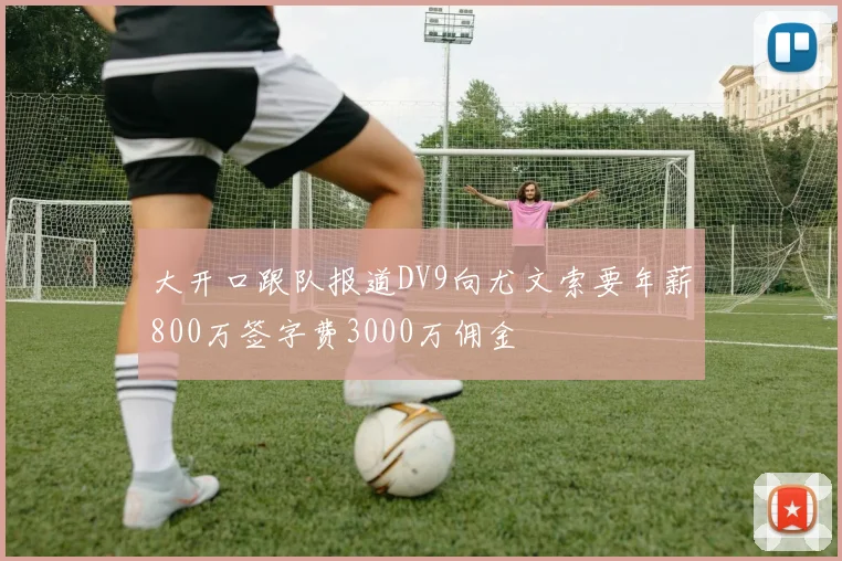 大开口跟队报道DV9向尤文索要年薪800万签字费3000万佣金