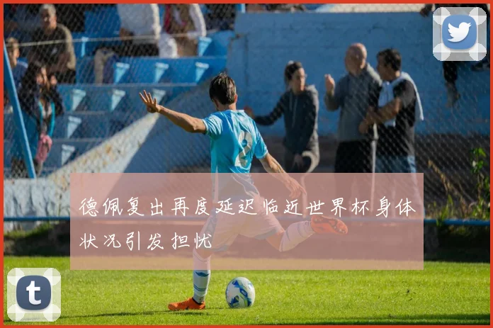 德佩复出再度延迟临近世界杯身体状况引发担忧
