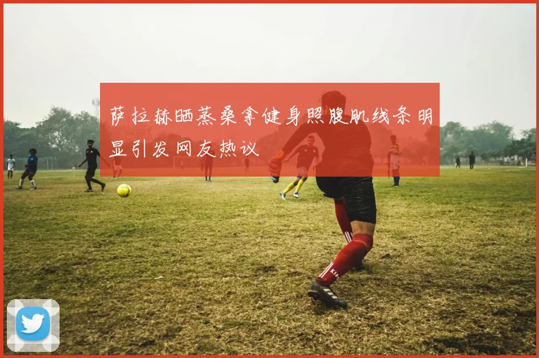 萨拉赫晒蒸桑拿健身照腹肌线条明显引发网友热议