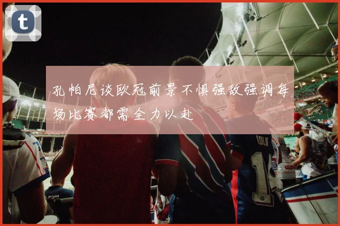 孔帕尼谈欧冠前景不惧强敌强调每场比赛都需全力以赴