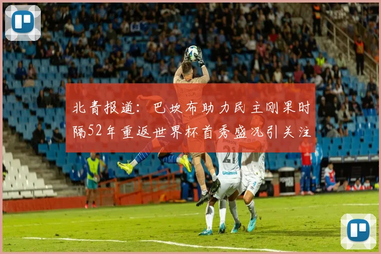 北青报道：巴坎布助力民主刚果时隔52年重返世界杯首秀盛况引关注