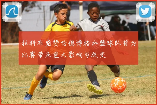 拉科布盛赞伦德博格加盟球队将为比赛带来重大影响与改变