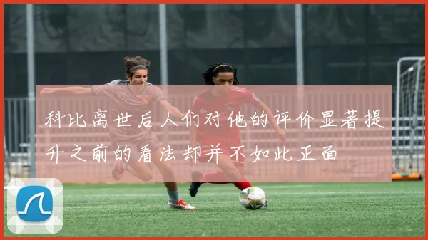 科比离世后人们对他的评价显著提升之前的看法却并不如此正面
