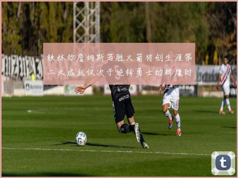 铁林称詹姆斯若胜火箭将创生涯第二大成就仅次于逆转勇士的辉煌时刻