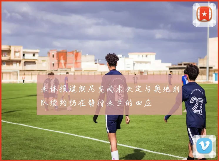 米体报道朗尼克尚未决定与奥地利队续约仍在静待米兰的回应