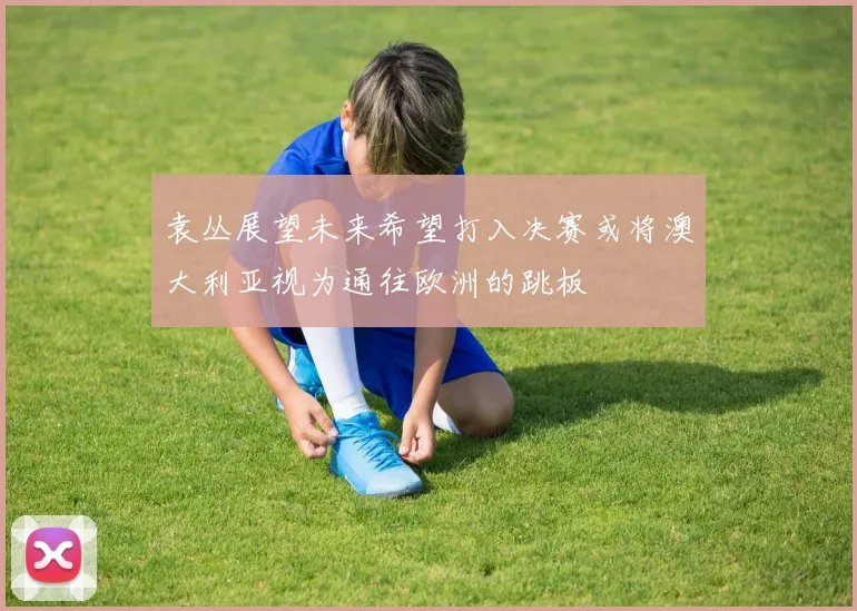 袁丛展望未来希望打入决赛或将澳大利亚视为通往欧洲的跳板