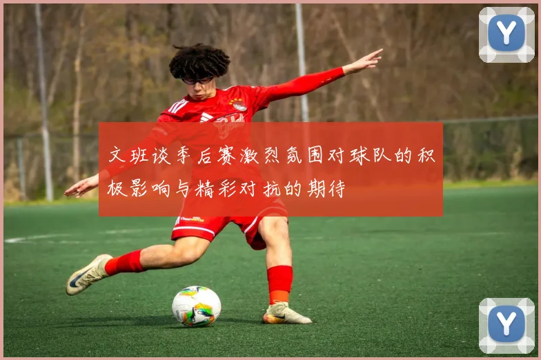 文班谈季后赛激烈氛围对球队的积极影响与精彩对抗的期待