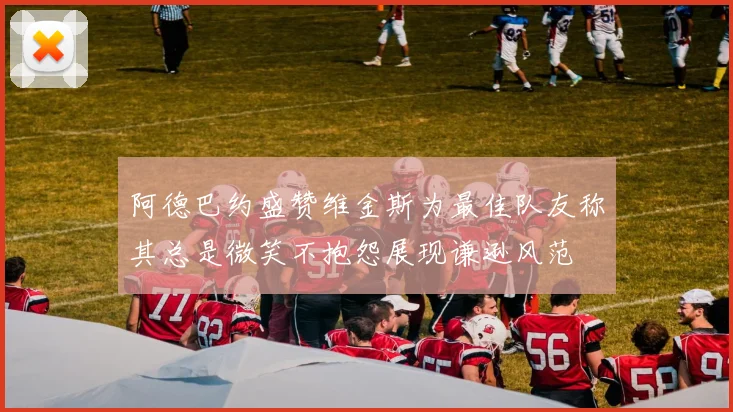 阿德巴约盛赞维金斯为最佳队友称其总是微笑不抱怨展现谦逊风范